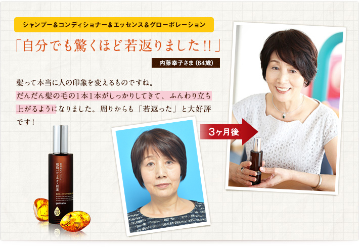シャンプー&コンディショナー&エッセンス&グローポレーション「自分でも驚くほど若返りました!!」内藤幸子さま(64歳)髪って本当に人の印象を変えるものですね。だんだん髪の毛の1本1本がしっかりしてきて、ふんわり立ち上がるようになりました。周りからも「若返った」と大好評です! シャンプー&コンディショナー&エッセンス&グローポレーション「自分でも驚くほど若返りました!!」内藤幸子さま(64歳)髪って本当に人の印象を変えるものですね。だんだん髪の毛の1本1本がしっかりしてきて、ふんわり立ち上がるようになりました。周りからも「若返った」と大好評です!