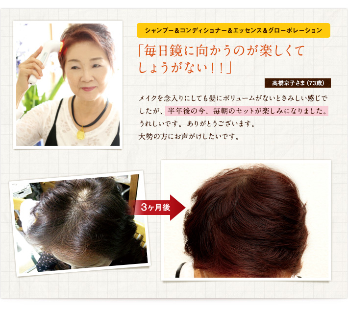 シャンプー&コンディショナー&エッセンス&グローポレーション「毎日鏡に向かうのが楽しくてしょうがない!!」高橋京子さま(73歳)メイクを念入りにしても髪にボリュームがないとさみしい感じでしたが、半年後の今、毎朝のセットが楽しみになりました。うれしいです。ありがとうございます。大勢の方にお声がけしたいです。 シャンプー&コンディショナー&エッセンス&グローポレーション「毎日鏡に向かうのが楽しくてしょうがない!!」高橋京子さま(73歳)メイクを念入りにしても髪にボリュームがないとさみしい感じでしたが、半年後の今、毎朝のセットが楽しみになりました。うれしいです。ありがとうございます。大勢の方にお声がけしたいです。